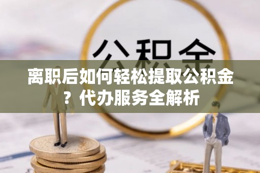 扎赉特旗离职后如何轻松提取公积金？代办服务全解析