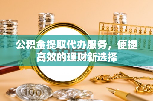 扎赉特旗公积金提取代办服务，便捷高效的理财新选择