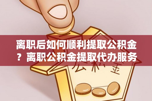 扎赉特旗离职后如何顺利提取公积金？离职公积金提取代办服务帮你搞定！