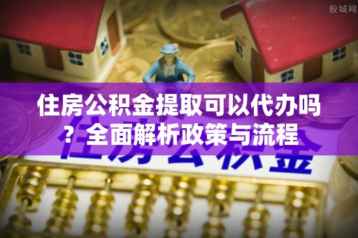 扎赉特旗住房公积金提取可以代办吗？全面解析政策与流程