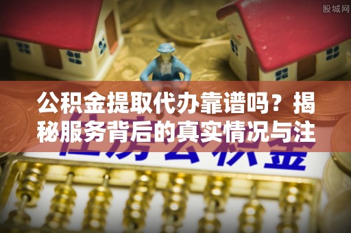 扎赉特旗公积金提取代办靠谱吗？揭秘服务背后的真实情况与注意事项