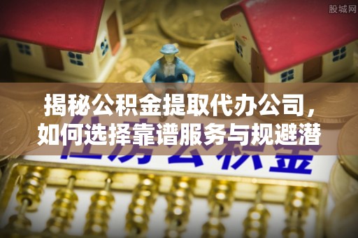 扎赉特旗揭秘公积金提取代办公司，如何选择靠谱服务与规避潜在风险
