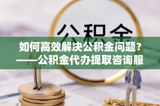 扎赉特旗如何高效解决公积金问题？——公积金代办提取咨询服务指南