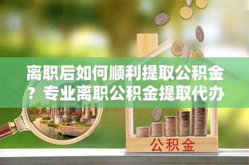 扎赉特旗离职后如何顺利提取公积金？专业离职公积金提取代办服务指南