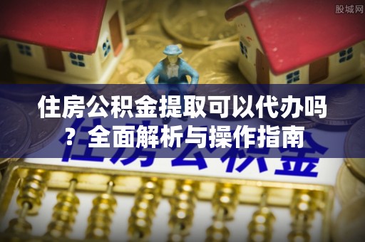 扎赉特旗住房公积金提取可以代办吗？全面解析与操作指南