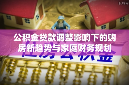 扎赉特旗公积金贷款调整影响下的购房新趋势与家庭财务规划