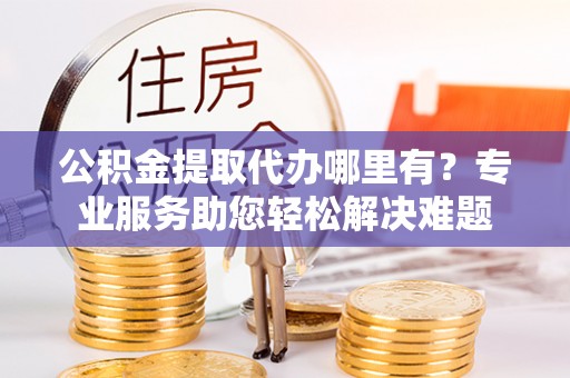 扎赉特旗公积金提取代办哪里有？专业服务助您轻松解决难题