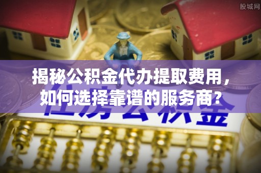 扎赉特旗揭秘公积金代办提取费用，如何选择靠谱的服务商？