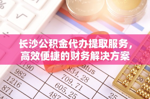 扎赉特旗长沙公积金代办提取服务，高效便捷的财务解决方案