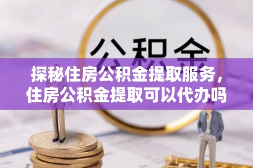 扎赉特旗探秘住房公积金提取服务，住房公积金提取可以代办吗的全方位解析
