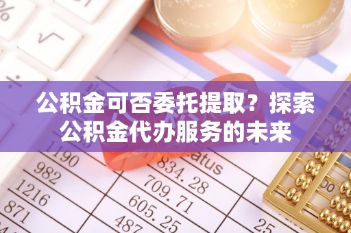 扎赉特旗公积金可否委托提取？探索公积金代办服务的未来